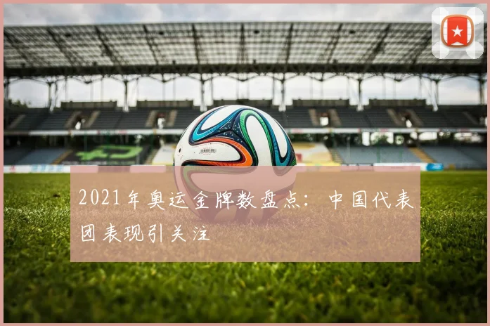 2021年奥运金牌数盘点：中国代表团表现引关注