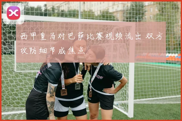 西甲皇马对巴萨比赛视频流出 双方攻防细节成焦点