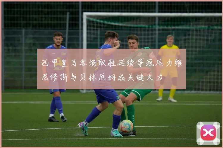 西甲皇马客场取胜延续争冠压力维尼修斯与贝林厄姆成关键火力