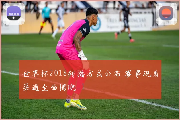 世界杯2018转播方式公布 赛事观看渠道全面揭晓_1