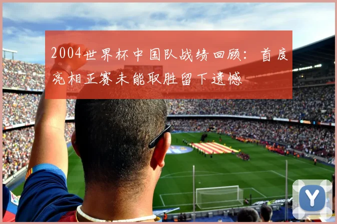 2004世界杯中国队战绩回顾：首度亮相正赛未能取胜留下遗憾