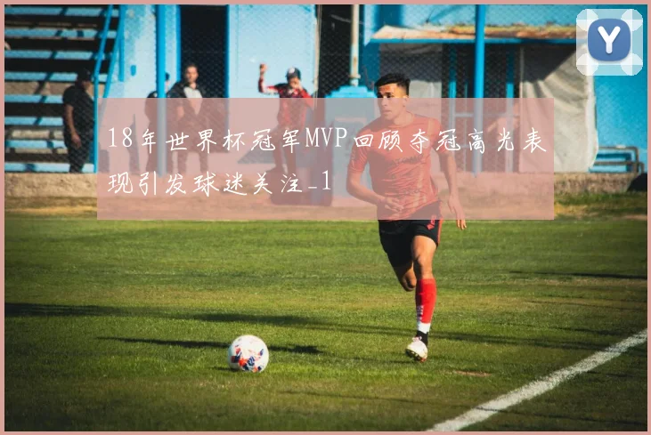 18年世界杯冠军MVP回顾夺冠高光表现引发球迷关注_1