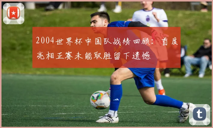 2004世界杯中国队战绩回顾：首度亮相正赛未能取胜留下遗憾